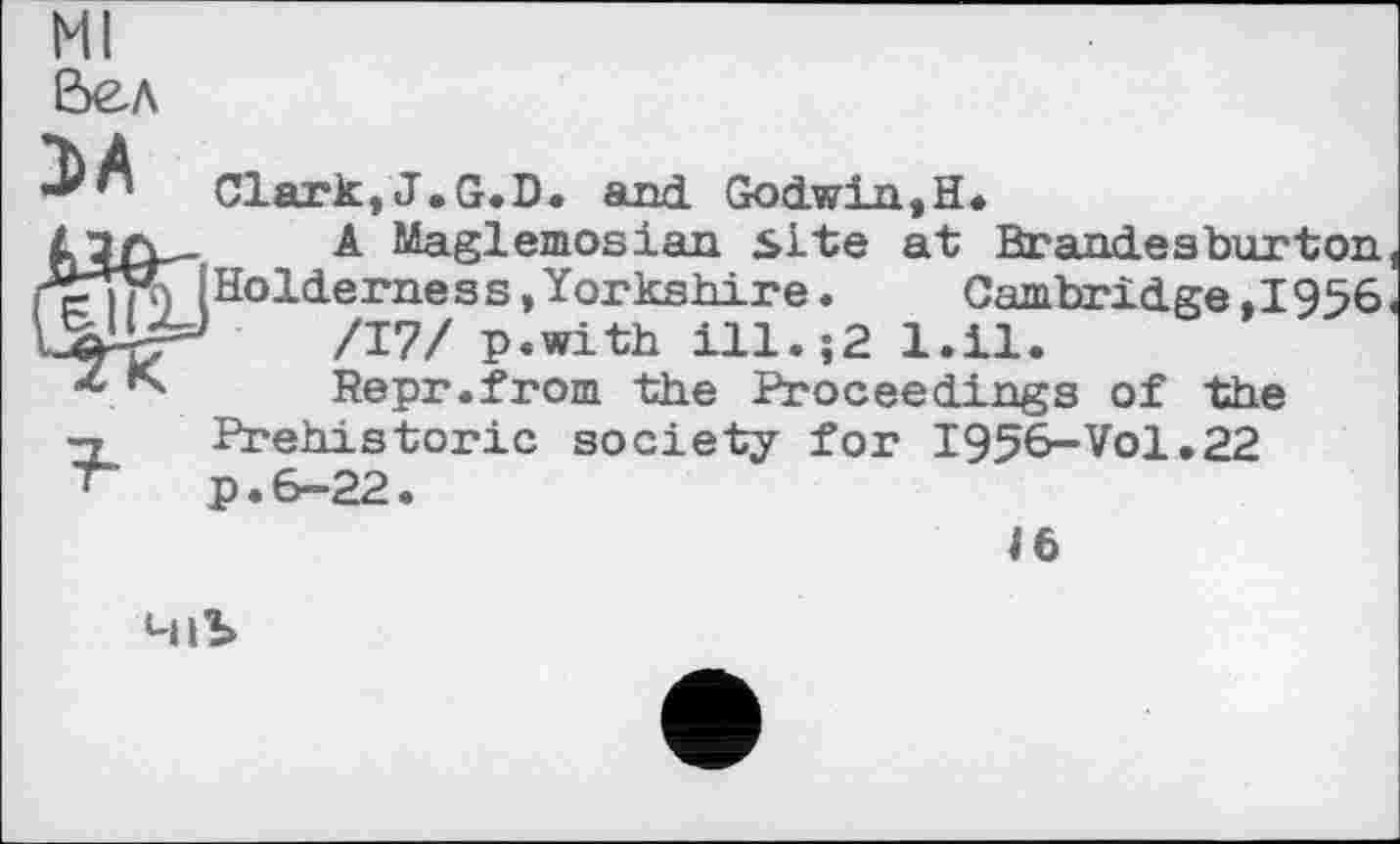﻿Ml Вел
Clark,J.G.D. and. Godwin,H.
A Maglemosian site at Brandeaburton iHolderness,Yorkshire. Cambridge.1956 /17/ p.with ill.;2 l.il.
Repr.from the Proceedings of the -г Prehistoric society for 1956-Vol.22 ‘ p. 6-22.
іб
4lb